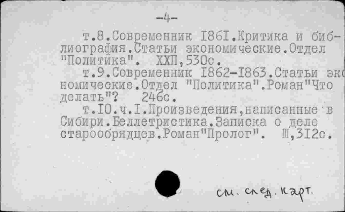 ﻿-4-
т.8.Современник 1861.Критика и библиография. Статьи экономические.Отдел "Политика”. ХХП,530с.
т.9.Современник 1862-1863.Статьи эк комические.Отдел "Политика".Роман"Что делать"? 246с.
т.10.ч.I.Произведения,написанные■в Сибири.Беллетристика.Записка о деле старообрядцев.Роман”Пролог". Ш,312с.
ОМ- К-ЭЛТ.